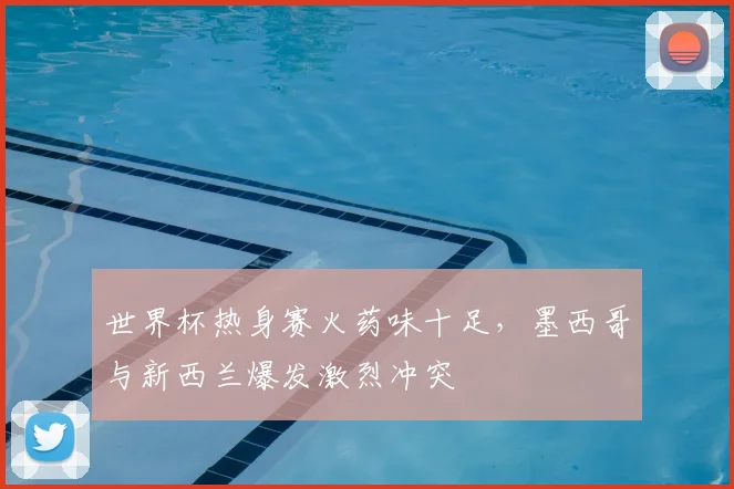 世界杯热身赛火药味十足，墨西哥与新西兰爆发激烈冲突