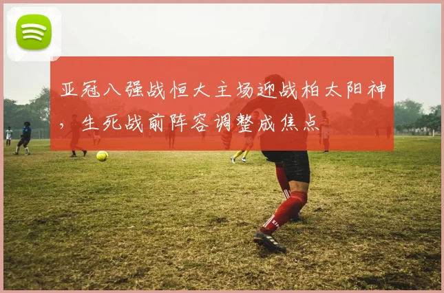 亚冠八强战恒大主场迎战柏太阳神，生死战前阵容调整成焦点
