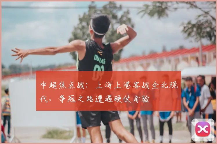 中超焦点战：上海上港客战全北现代，争冠之路遭遇硬仗考验