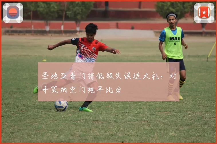 圣地亚哥门将低级失误送大礼，对手笑纳空门绝平比分