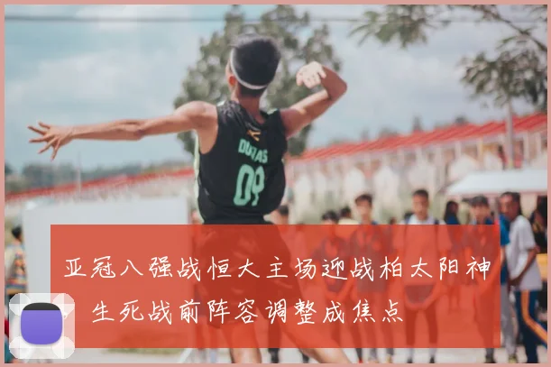 亚冠八强战恒大主场迎战柏太阳神，生死战前阵容调整成焦点