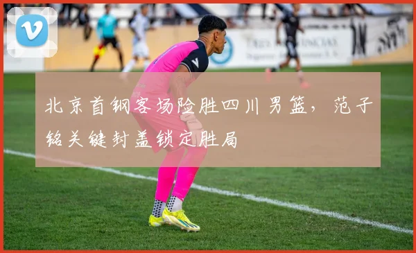 北京首钢客场险胜四川男篮,范子铭关键封盖锁定胜局